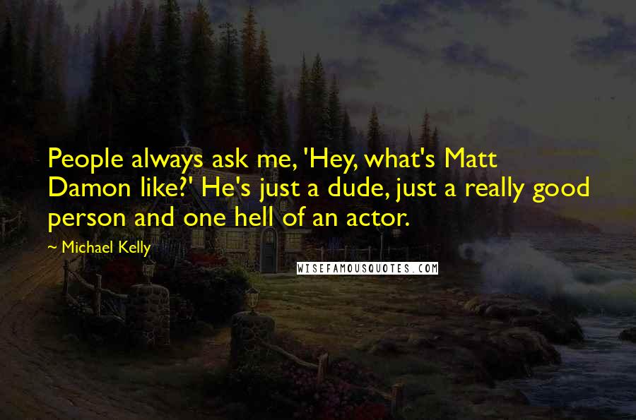 Michael Kelly Quotes: People always ask me, 'Hey, what's Matt Damon like?' He's just a dude, just a really good person and one hell of an actor.