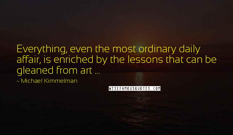 Michael Kimmelman Quotes: Everything, even the most ordinary daily affair, is enriched by the lessons that can be gleaned from art ...