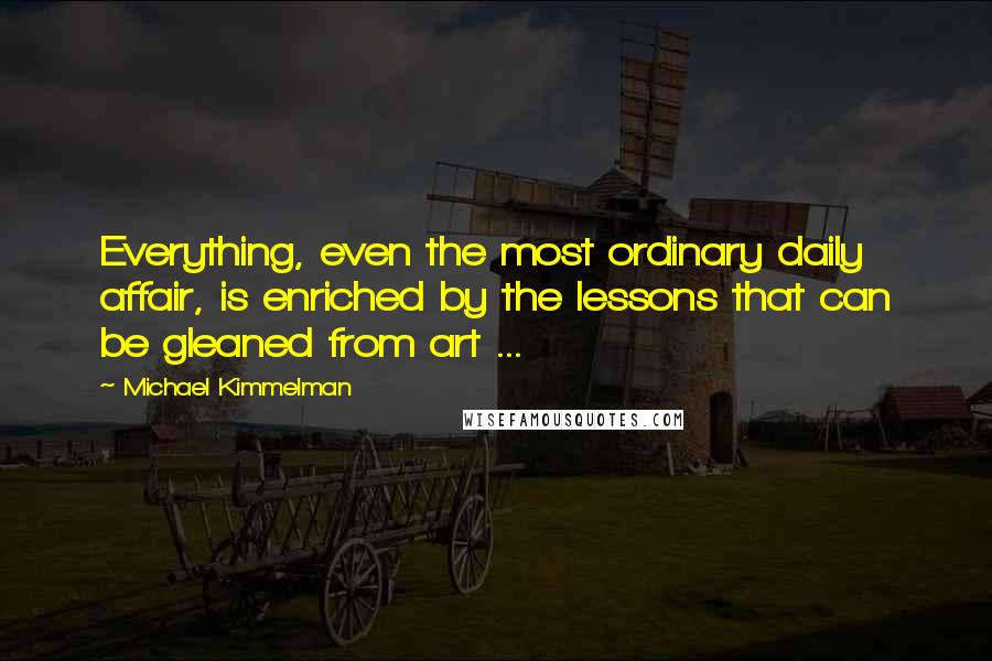 Michael Kimmelman Quotes: Everything, even the most ordinary daily affair, is enriched by the lessons that can be gleaned from art ...