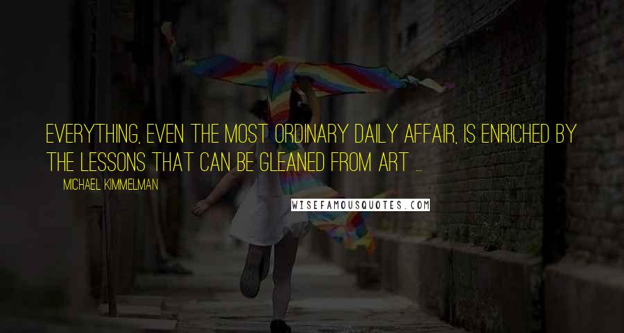 Michael Kimmelman Quotes: Everything, even the most ordinary daily affair, is enriched by the lessons that can be gleaned from art ...