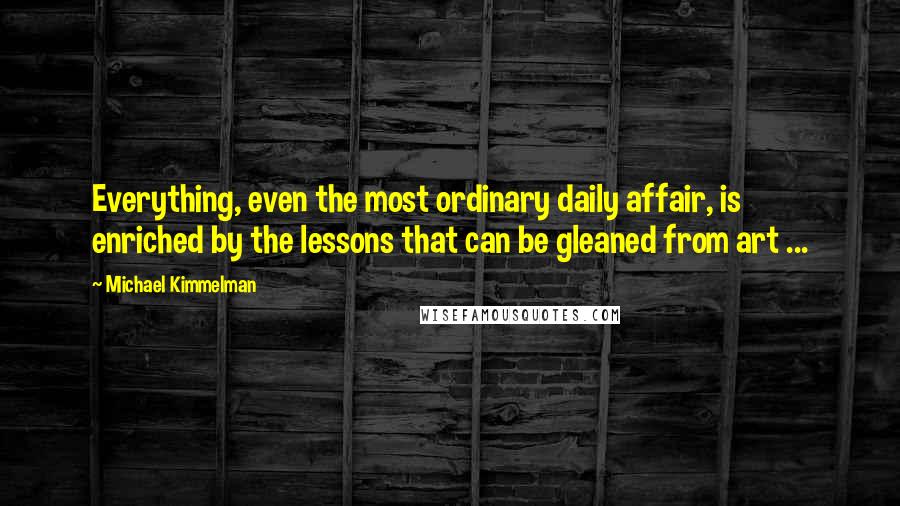 Michael Kimmelman Quotes: Everything, even the most ordinary daily affair, is enriched by the lessons that can be gleaned from art ...