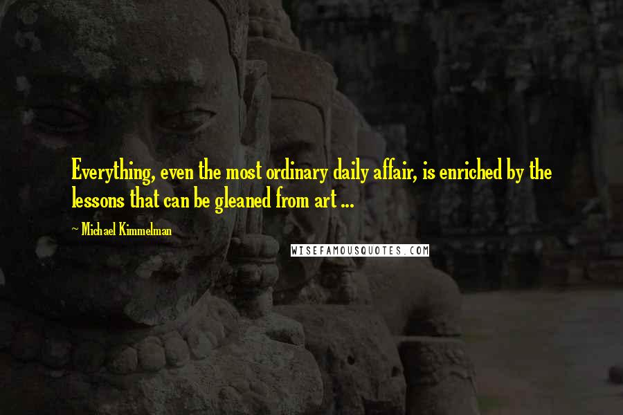 Michael Kimmelman Quotes: Everything, even the most ordinary daily affair, is enriched by the lessons that can be gleaned from art ...