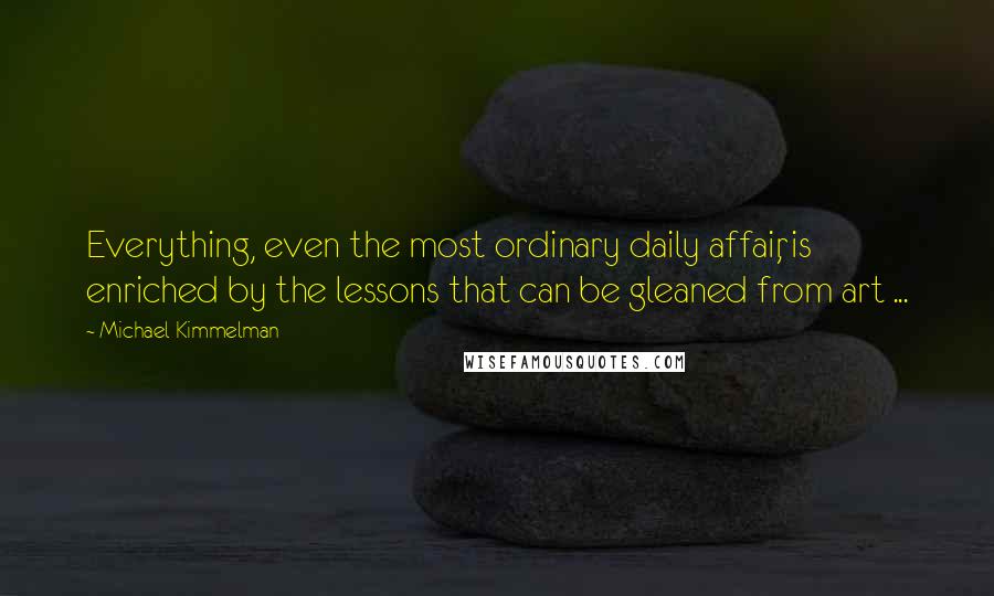 Michael Kimmelman Quotes: Everything, even the most ordinary daily affair, is enriched by the lessons that can be gleaned from art ...