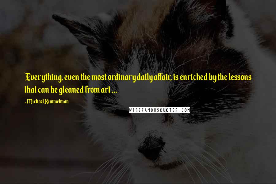 Michael Kimmelman Quotes: Everything, even the most ordinary daily affair, is enriched by the lessons that can be gleaned from art ...