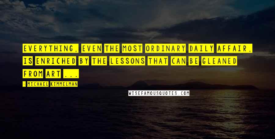 Michael Kimmelman Quotes: Everything, even the most ordinary daily affair, is enriched by the lessons that can be gleaned from art ...