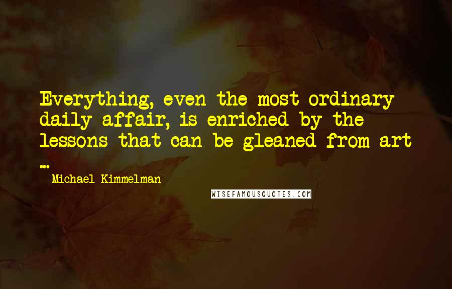Michael Kimmelman Quotes: Everything, even the most ordinary daily affair, is enriched by the lessons that can be gleaned from art ...