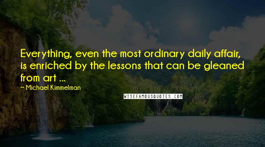 Michael Kimmelman Quotes: Everything, even the most ordinary daily affair, is enriched by the lessons that can be gleaned from art ...