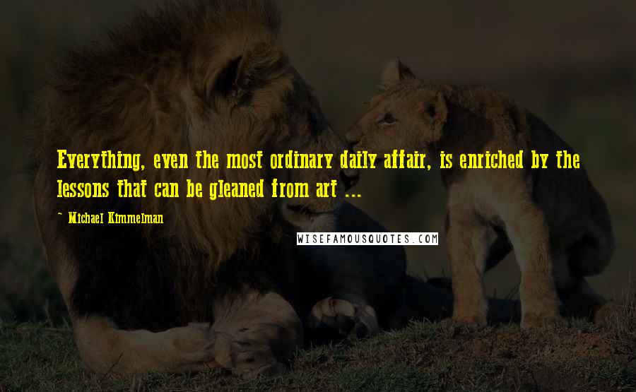 Michael Kimmelman Quotes: Everything, even the most ordinary daily affair, is enriched by the lessons that can be gleaned from art ...