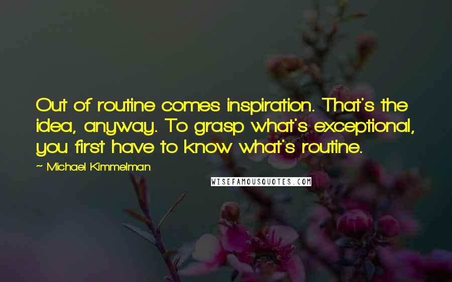 Michael Kimmelman Quotes: Out of routine comes inspiration. That's the idea, anyway. To grasp what's exceptional, you first have to know what's routine.