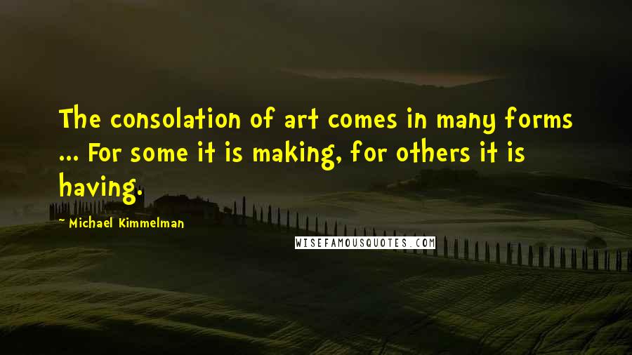 Michael Kimmelman Quotes: The consolation of art comes in many forms ... For some it is making, for others it is having.