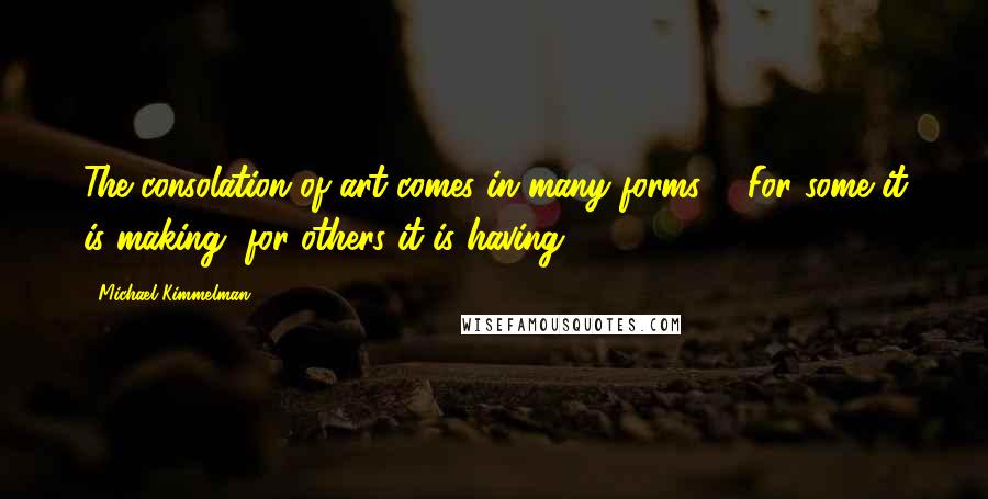 Michael Kimmelman Quotes: The consolation of art comes in many forms ... For some it is making, for others it is having.