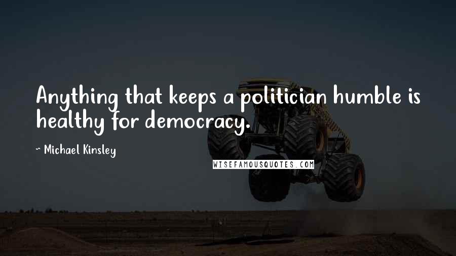 Michael Kinsley Quotes: Anything that keeps a politician humble is healthy for democracy.