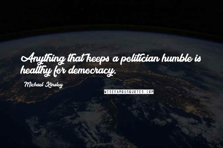 Michael Kinsley Quotes: Anything that keeps a politician humble is healthy for democracy.