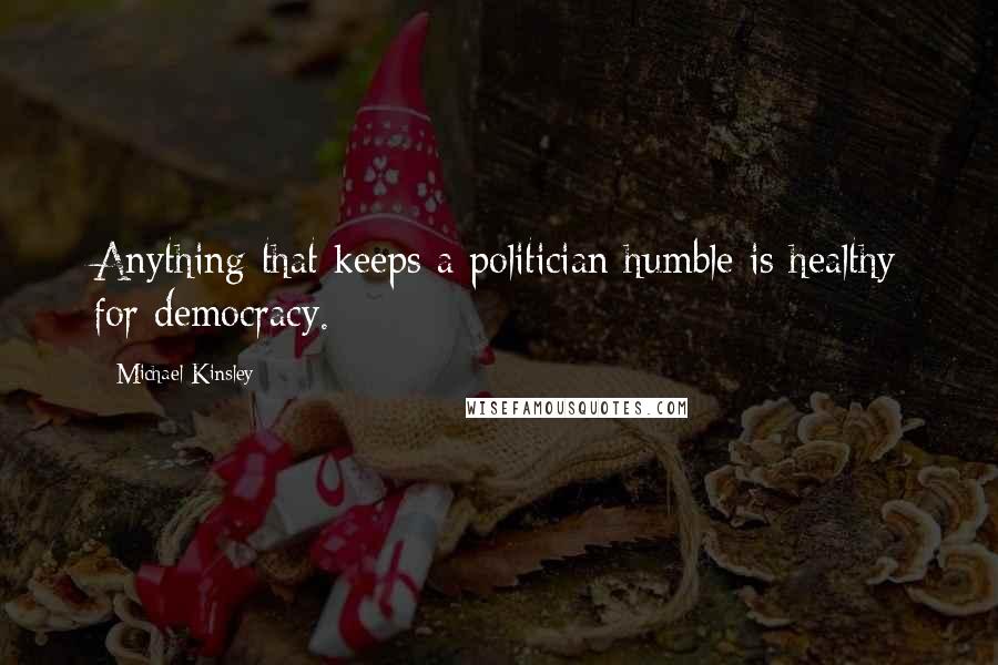 Michael Kinsley Quotes: Anything that keeps a politician humble is healthy for democracy.