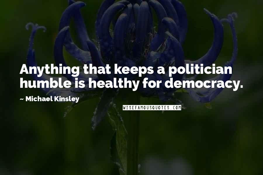 Michael Kinsley Quotes: Anything that keeps a politician humble is healthy for democracy.
