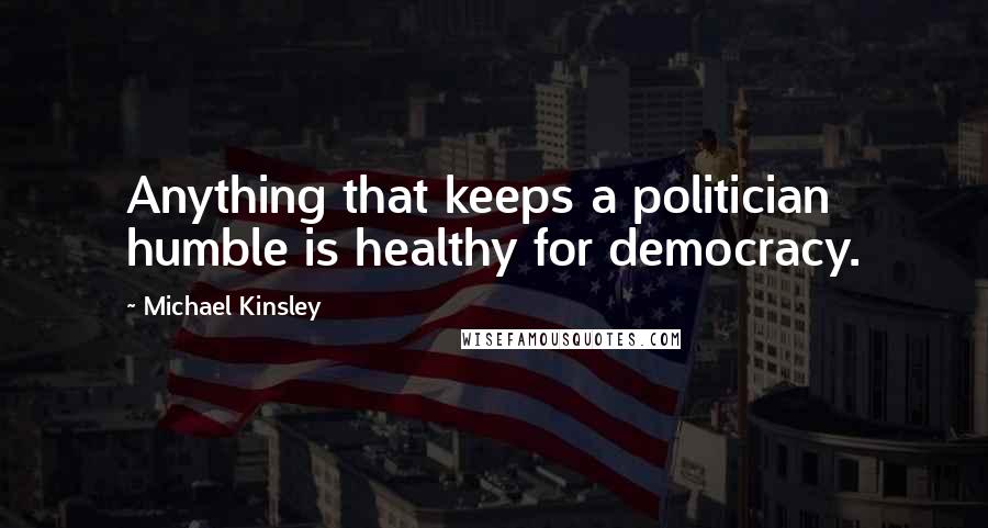 Michael Kinsley Quotes: Anything that keeps a politician humble is healthy for democracy.