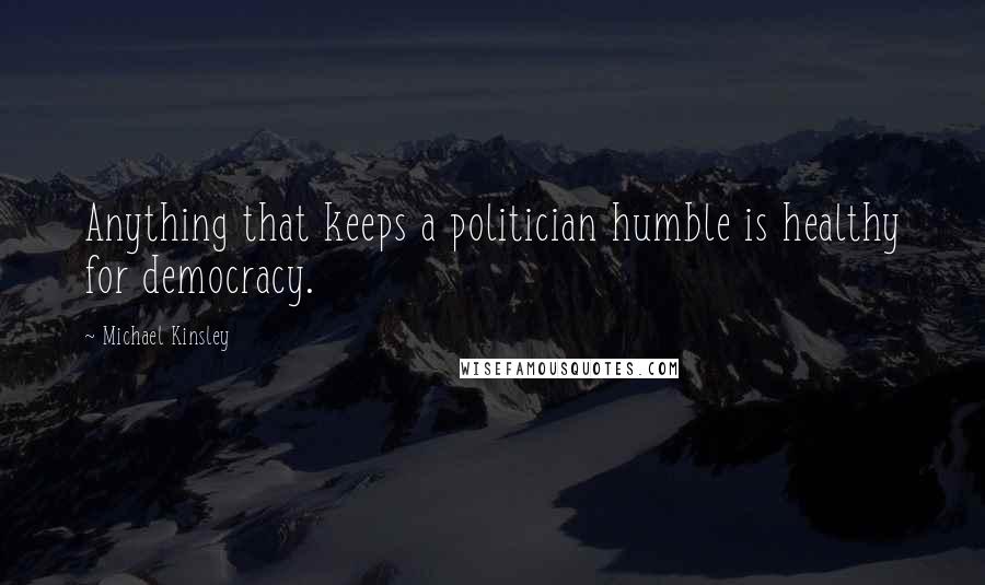 Michael Kinsley Quotes: Anything that keeps a politician humble is healthy for democracy.