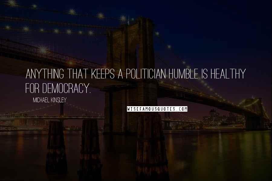 Michael Kinsley Quotes: Anything that keeps a politician humble is healthy for democracy.