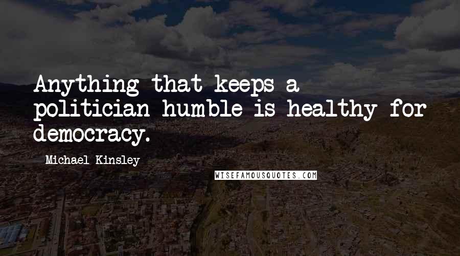 Michael Kinsley Quotes: Anything that keeps a politician humble is healthy for democracy.