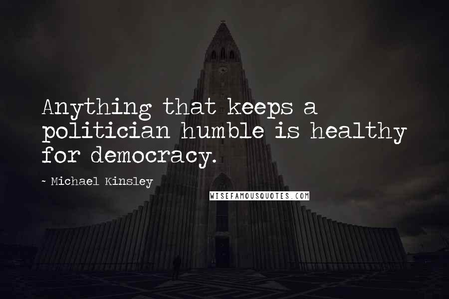 Michael Kinsley Quotes: Anything that keeps a politician humble is healthy for democracy.