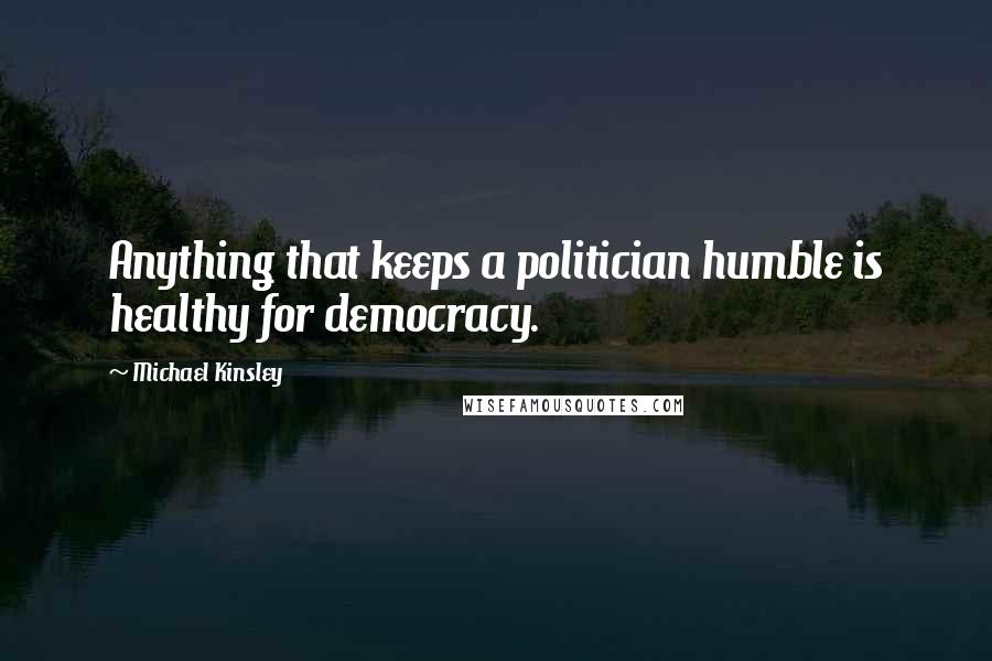 Michael Kinsley Quotes: Anything that keeps a politician humble is healthy for democracy.