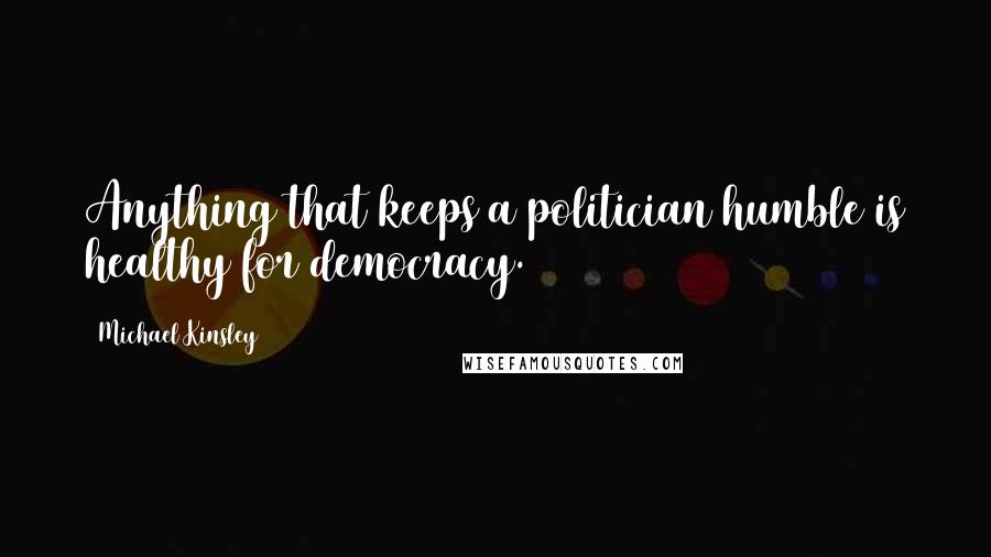 Michael Kinsley Quotes: Anything that keeps a politician humble is healthy for democracy.