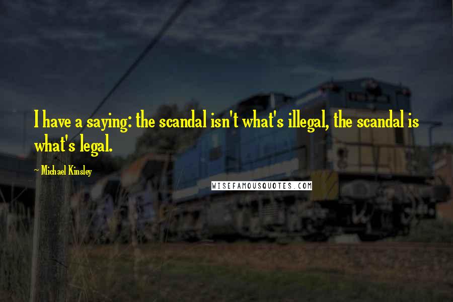 Michael Kinsley Quotes: I have a saying: the scandal isn't what's illegal, the scandal is what's legal.