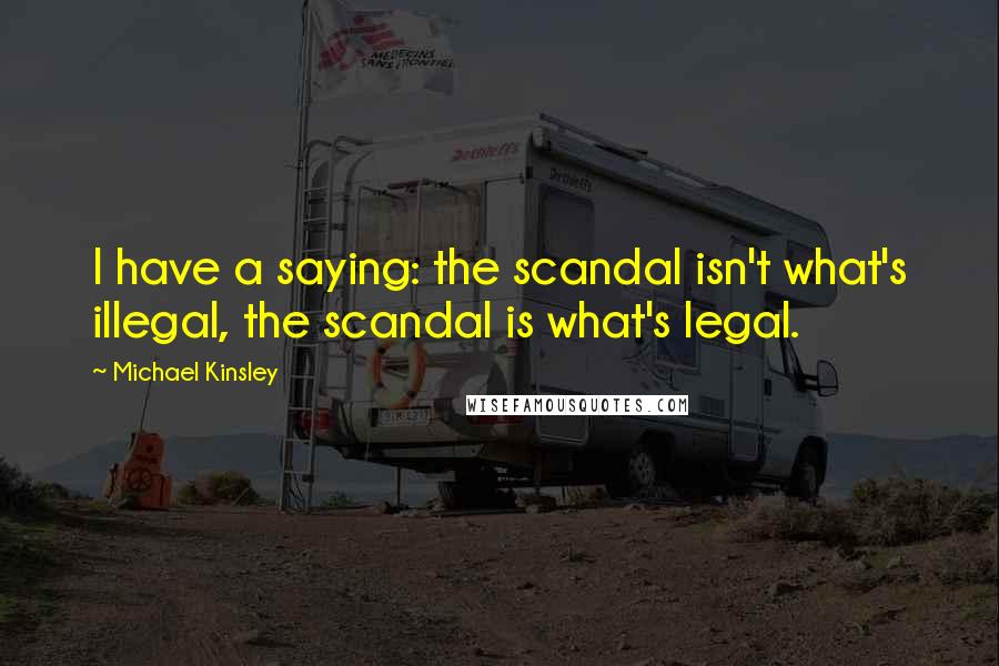 Michael Kinsley Quotes: I have a saying: the scandal isn't what's illegal, the scandal is what's legal.