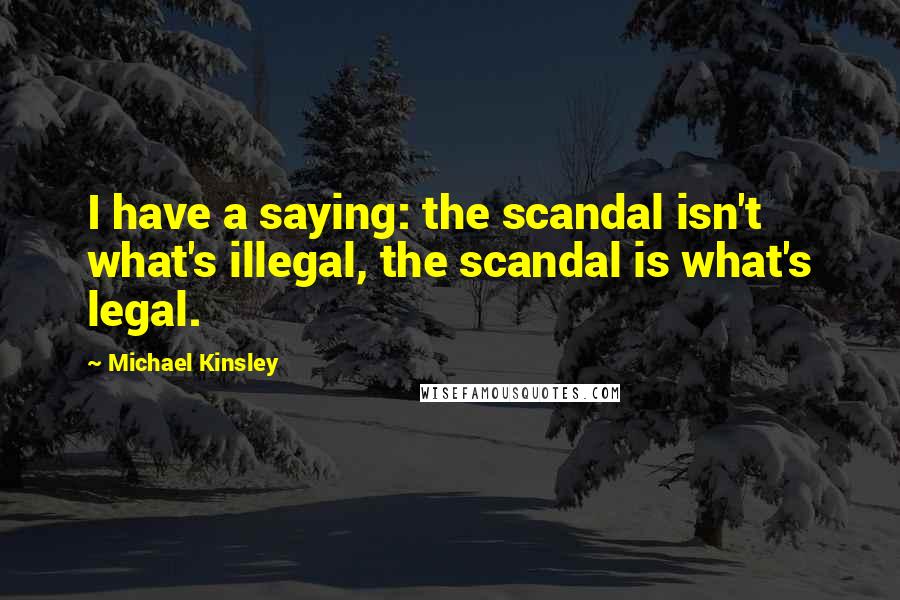 Michael Kinsley Quotes: I have a saying: the scandal isn't what's illegal, the scandal is what's legal.