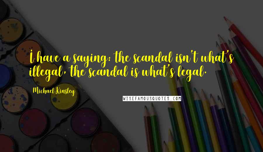 Michael Kinsley Quotes: I have a saying: the scandal isn't what's illegal, the scandal is what's legal.