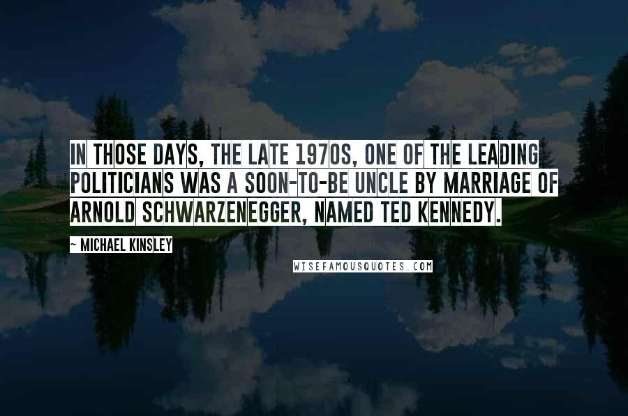 Michael Kinsley Quotes: In those days, the late 1970s, one of the leading politicians was a soon-to-be uncle by marriage of Arnold Schwarzenegger, named Ted Kennedy.