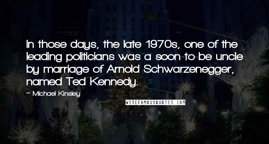 Michael Kinsley Quotes: In those days, the late 1970s, one of the leading politicians was a soon-to-be uncle by marriage of Arnold Schwarzenegger, named Ted Kennedy.