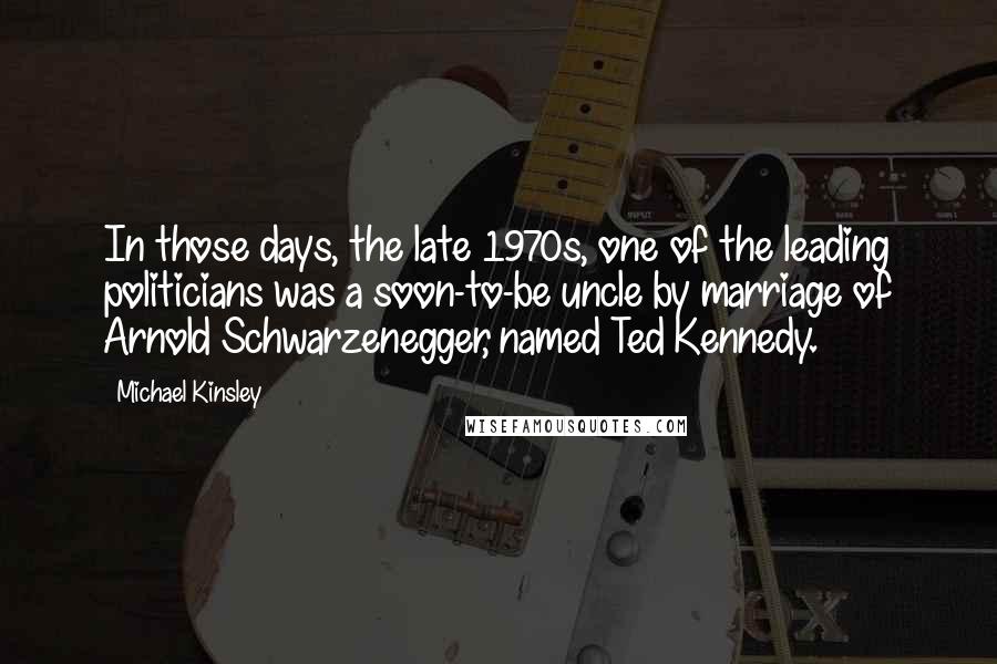 Michael Kinsley Quotes: In those days, the late 1970s, one of the leading politicians was a soon-to-be uncle by marriage of Arnold Schwarzenegger, named Ted Kennedy.