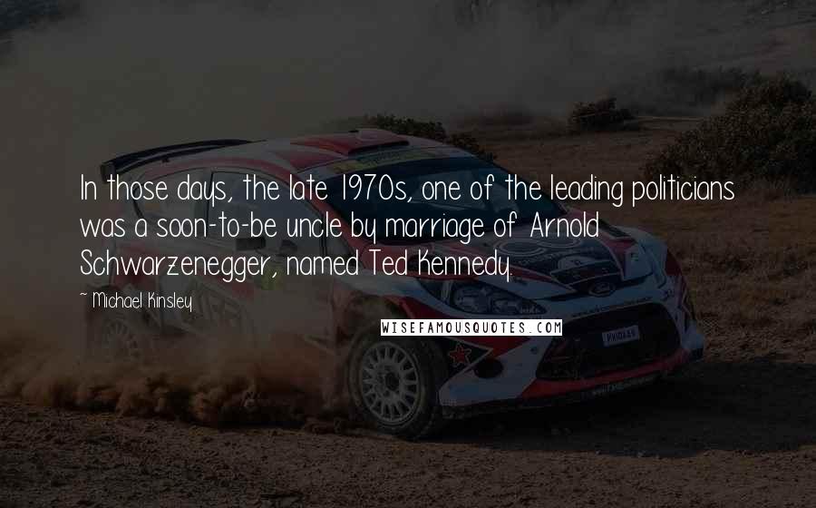 Michael Kinsley Quotes: In those days, the late 1970s, one of the leading politicians was a soon-to-be uncle by marriage of Arnold Schwarzenegger, named Ted Kennedy.