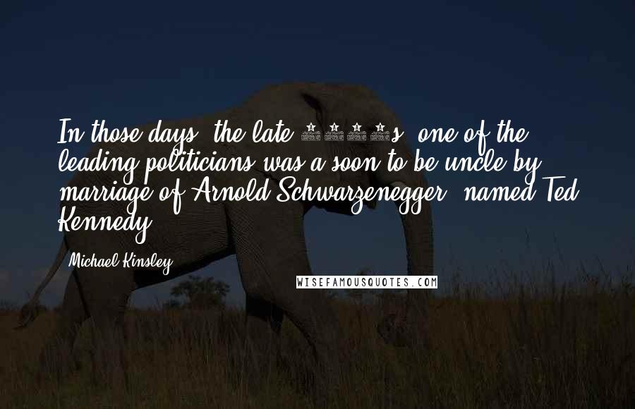 Michael Kinsley Quotes: In those days, the late 1970s, one of the leading politicians was a soon-to-be uncle by marriage of Arnold Schwarzenegger, named Ted Kennedy.