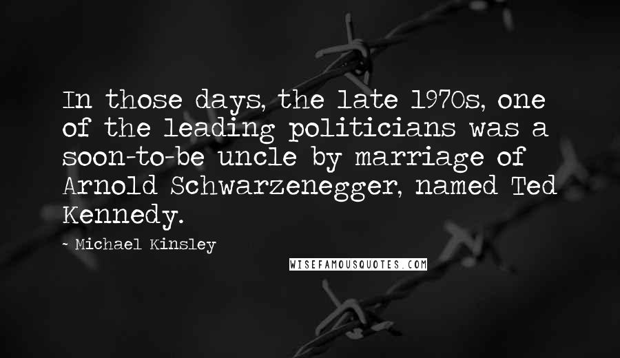 Michael Kinsley Quotes: In those days, the late 1970s, one of the leading politicians was a soon-to-be uncle by marriage of Arnold Schwarzenegger, named Ted Kennedy.