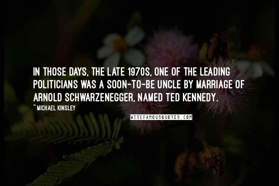 Michael Kinsley Quotes: In those days, the late 1970s, one of the leading politicians was a soon-to-be uncle by marriage of Arnold Schwarzenegger, named Ted Kennedy.