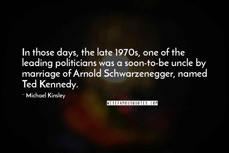 Michael Kinsley Quotes: In those days, the late 1970s, one of the leading politicians was a soon-to-be uncle by marriage of Arnold Schwarzenegger, named Ted Kennedy.