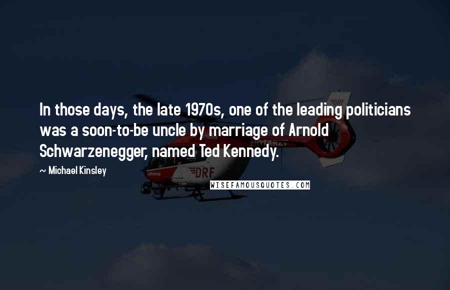 Michael Kinsley Quotes: In those days, the late 1970s, one of the leading politicians was a soon-to-be uncle by marriage of Arnold Schwarzenegger, named Ted Kennedy.