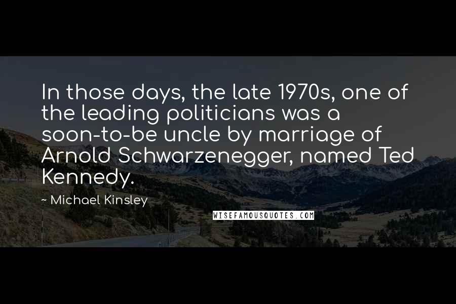 Michael Kinsley Quotes: In those days, the late 1970s, one of the leading politicians was a soon-to-be uncle by marriage of Arnold Schwarzenegger, named Ted Kennedy.