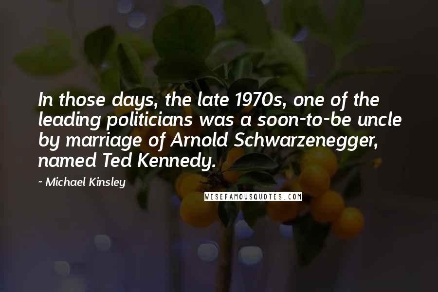 Michael Kinsley Quotes: In those days, the late 1970s, one of the leading politicians was a soon-to-be uncle by marriage of Arnold Schwarzenegger, named Ted Kennedy.