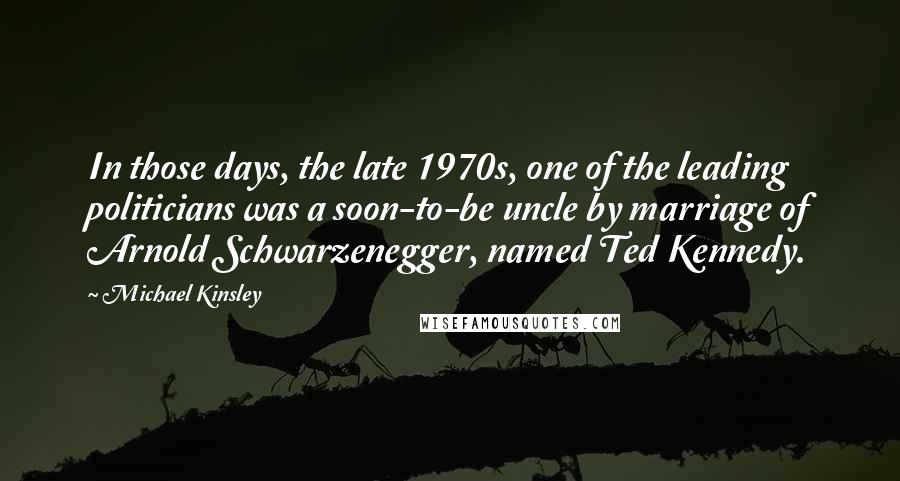 Michael Kinsley Quotes: In those days, the late 1970s, one of the leading politicians was a soon-to-be uncle by marriage of Arnold Schwarzenegger, named Ted Kennedy.