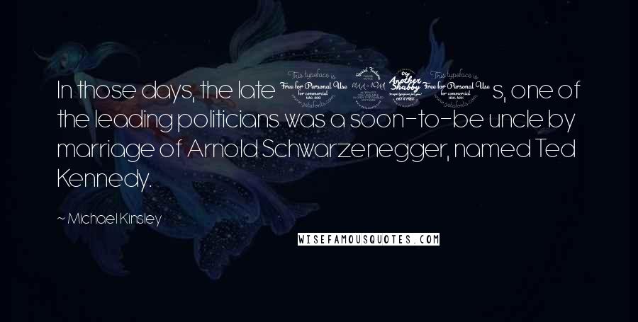 Michael Kinsley Quotes: In those days, the late 1970s, one of the leading politicians was a soon-to-be uncle by marriage of Arnold Schwarzenegger, named Ted Kennedy.