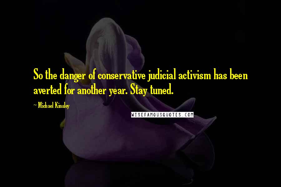 Michael Kinsley Quotes: So the danger of conservative judicial activism has been averted for another year. Stay tuned.