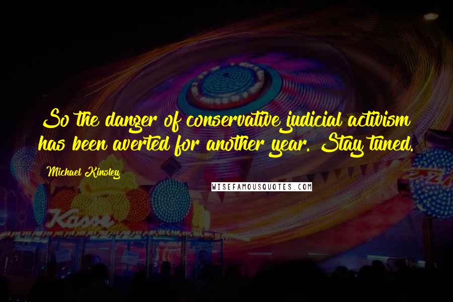 Michael Kinsley Quotes: So the danger of conservative judicial activism has been averted for another year. Stay tuned.