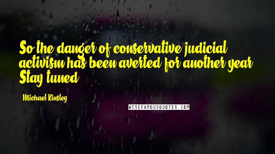 Michael Kinsley Quotes: So the danger of conservative judicial activism has been averted for another year. Stay tuned.