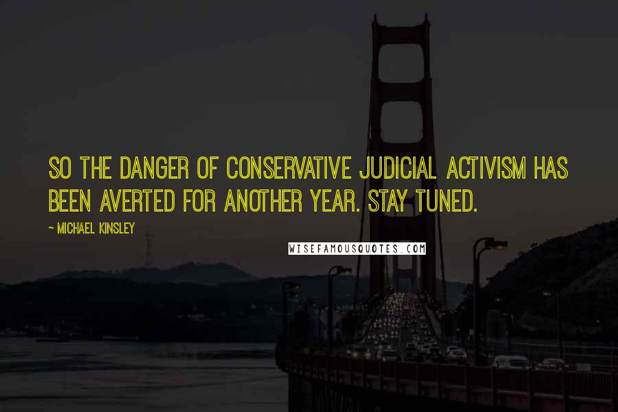 Michael Kinsley Quotes: So the danger of conservative judicial activism has been averted for another year. Stay tuned.