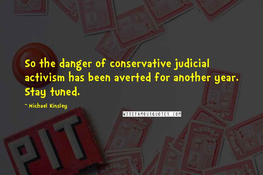 Michael Kinsley Quotes: So the danger of conservative judicial activism has been averted for another year. Stay tuned.