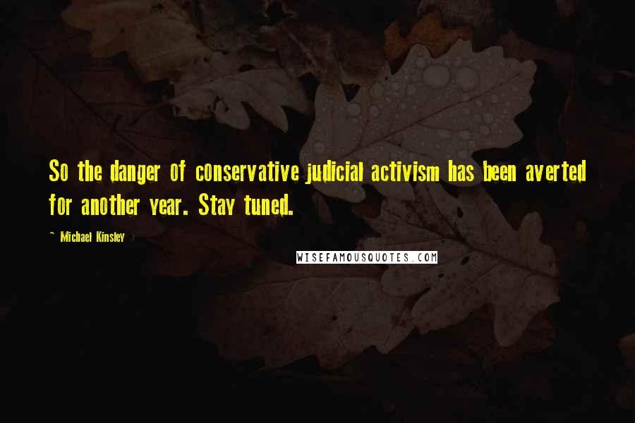 Michael Kinsley Quotes: So the danger of conservative judicial activism has been averted for another year. Stay tuned.