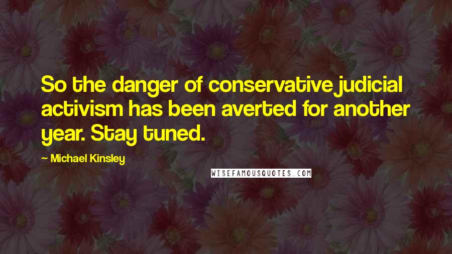 Michael Kinsley Quotes: So the danger of conservative judicial activism has been averted for another year. Stay tuned.